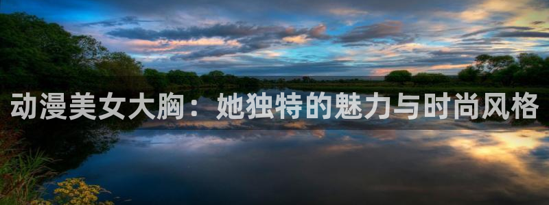 阿新动漫：动漫美女大胸：她独特的魅力与时尚风格